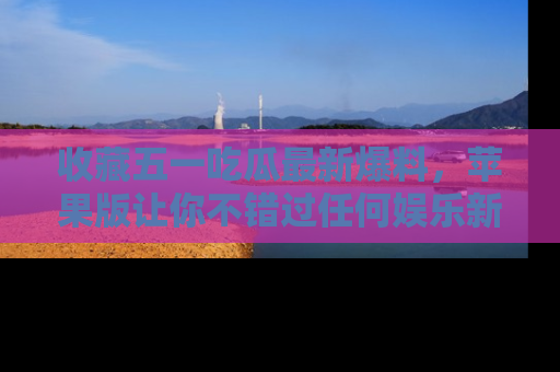 收藏五一吃瓜最新爆料,苹果版让你不错过任何娱乐新闻