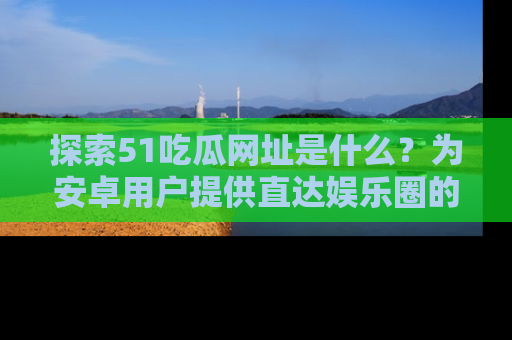探索51吃瓜网址是什么？为安卓用户提供直达娱乐圈的途径