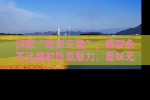 探索“吃瓜天堂”,感受永不迷路的吃瓜魅力,品味无尽的美食!