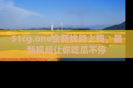 51cg.one全新线路上线,最新视频让你吃瓜不停