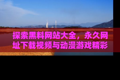 探索黑料网站大全,永久网址下载视频与动漫游戏精彩瞬间!