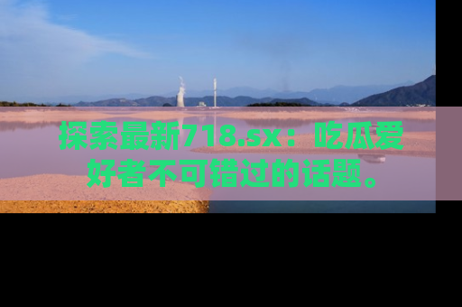 探索最新718.sx：吃瓜爱好者不可错过的话题。