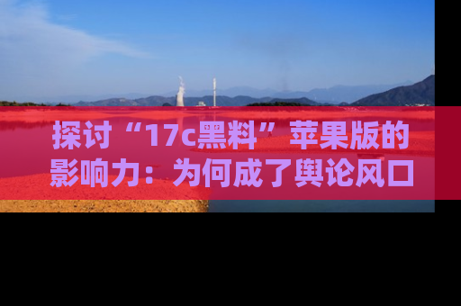 探讨“17c黑料”苹果版的影响力：为何成了舆论风口？