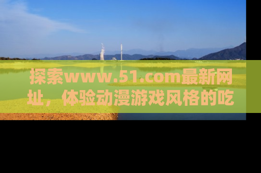 探索www.51.com最新网址，体验动漫游戏风格的吃瓜乐趣！