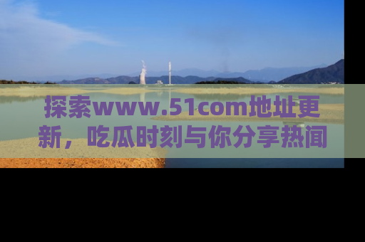 探索www.51com地址更新，吃瓜时刻与你分享热闻