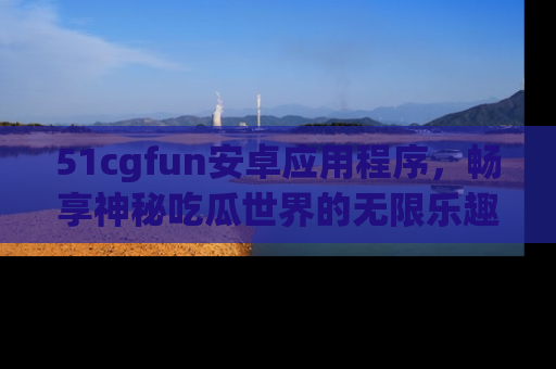 51cgfun安卓应用程序,畅享神秘吃瓜世界的无限乐趣!