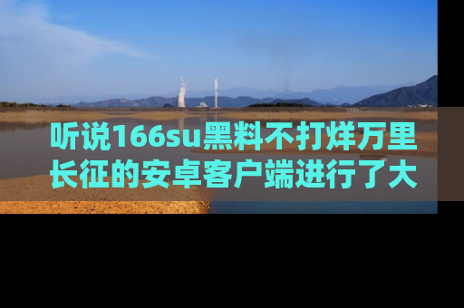 听说166su黑料不打烊万里长征的安卓客户端进行了大更新，八卦内容更加精彩与丰富！