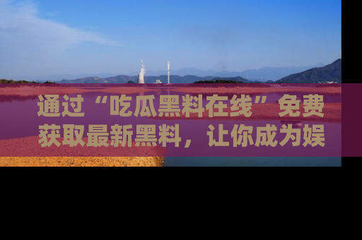 通过“吃瓜黑料在线”免费获取最新黑料，让你成为娱乐圈的内幕专家！