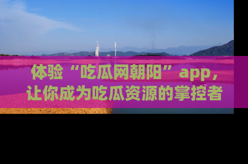 体验“吃瓜网朝阳”app，让你成为吃瓜资源的掌控者，独家资讯尽在掌握！
