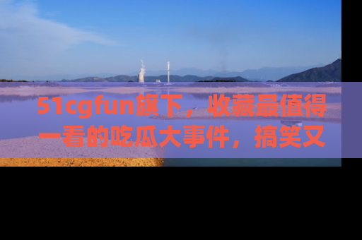 51cgfun旗下,收藏最值得一看的吃瓜大事件,搞笑又精彩!