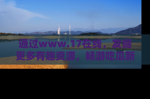 通过www.17在线，发掘更多有趣资源，畅游吃瓜新闻海洋