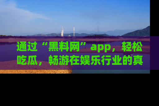 通过“黑料网”app，轻松吃瓜，畅游在娱乐行业的真实世界！