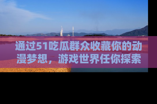 通过51吃瓜群众收藏你的动漫梦想，游戏世界任你探索