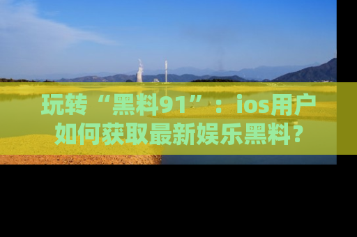 玩转“黑料91”：ios用户如何获取最新娱乐黑料？