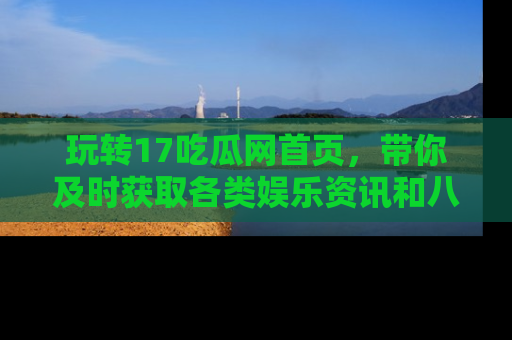 玩转17吃瓜网首页，带你及时获取各类娱乐资讯和八卦故事！