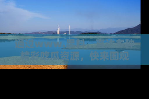 通过www.黑料，直达多种精彩吃瓜资源，快来围观