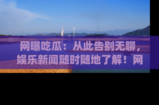 网曝吃瓜：从此告别无聊，娱乐新闻随时随地了解！网址：www.wangbaoegua.com