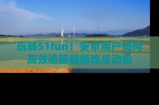 玩转51fun！安卓用户如何高效追踪最新吃瓜动态