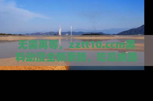 无需再等，zztt10.ccm黑料动漫全新更新，吃瓜线路佛系推荐！