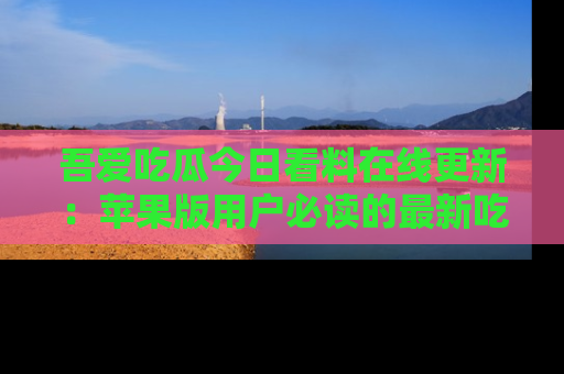吾爱吃瓜今日看料在线更新：苹果版用户必读的最新吃瓜技巧