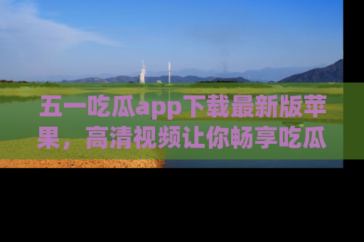 五一吃瓜app下载最新版苹果，高清视频让你畅享吃瓜乐趣