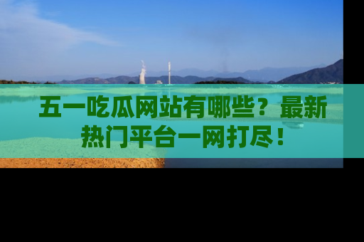 五一吃瓜网站有哪些？最新热门平台一网打尽！