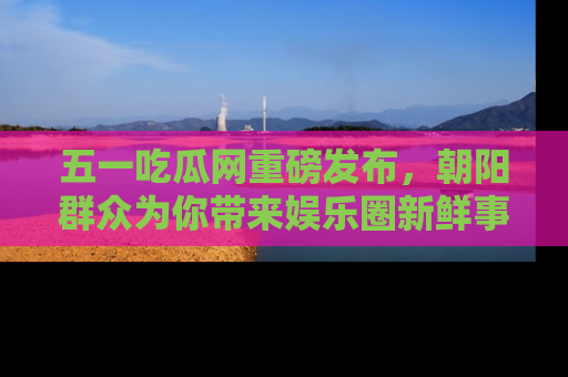 五一吃瓜网重磅发布，朝阳群众为你带来娱乐圈新鲜事！