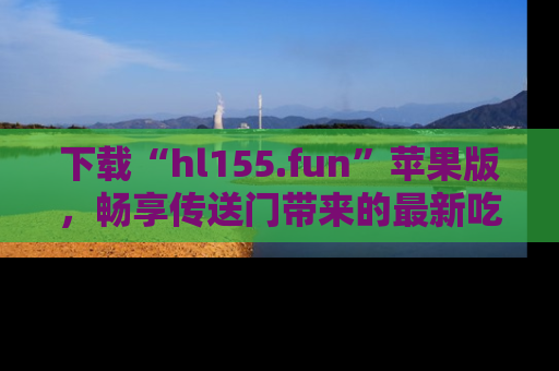 下载“hl155.fun”苹果版，畅享传送门带来的最新吃瓜资讯