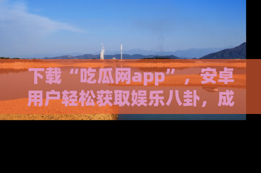 下载“吃瓜网app”，安卓用户轻松获取娱乐八卦，成为身边的知情达人！