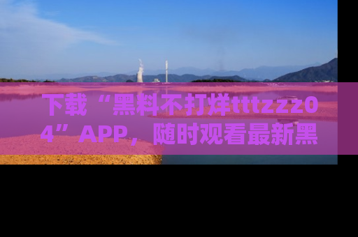 下载“黑料不打烊tttzzz04”APP，随时观看最新黑料不打烊tttzzz04在线！