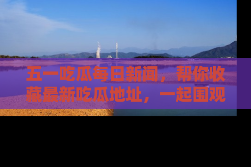 五一吃瓜每日新闻，帮你收藏最新吃瓜地址，一起围观吧！
