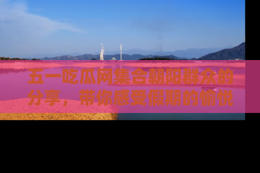 五一吃瓜网集合朝阳群众的分享，带你感受假期的愉悦！