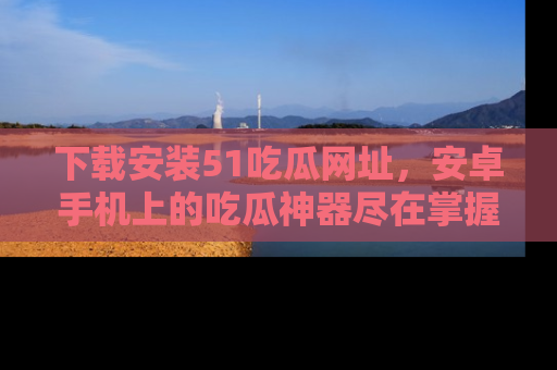 下载安装51吃瓜网址，安卓手机上的吃瓜神器尽在掌握