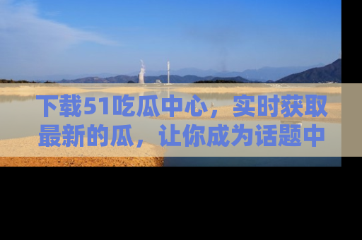 下载51吃瓜中心，实时获取最新的瓜，让你成为话题中心的焦点！