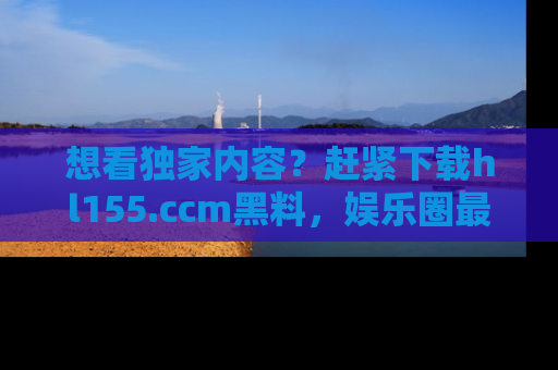 想看独家内容？赶紧下载hl155.ccm黑料，娱乐圈最劲爆的新闻一手掌握！