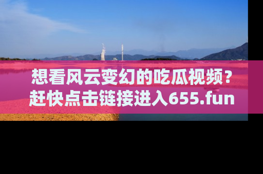 想看风云变幻的吃瓜视频？赶快点击链接进入655.fun吧！