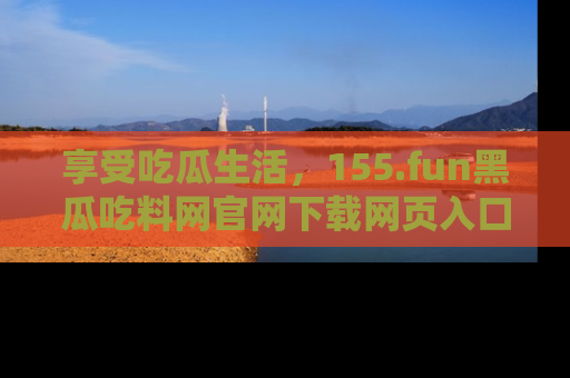享受吃瓜生活，155.fun黑瓜吃料网官网下载网页入口全解析