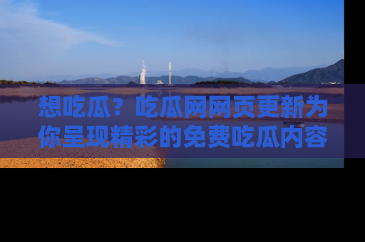 想吃瓜？吃瓜网网页更新为你呈现精彩的免费吃瓜内容！