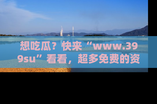 想吃瓜？快来“www.399su”看看，超多免费的资源让你尽情享受！
