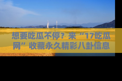 想要吃瓜不停？来“17吃瓜网”收藏永久精彩八卦信息！