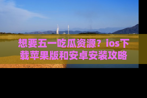 想要五一吃瓜资源？ios下载苹果版和安卓安装攻略