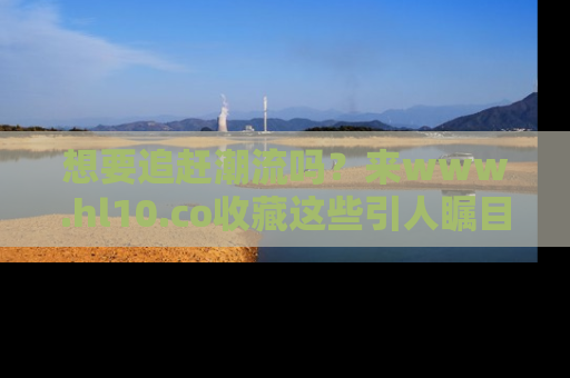 想要追赶潮流吗?来www.hl10.co收藏这些引人瞩目的新闻瞬间吧!