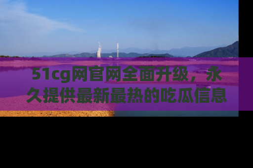 51cg网官网全面升级,永久提供最新最热的吃瓜信息,助你永远走在潮流前端!