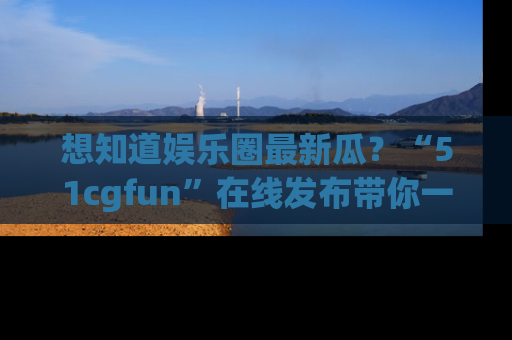 想知道娱乐圈最新瓜?“51cgfun”在线发布带你一探究竟!
