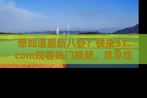 想知道最新八卦?快来51.com观看热门视频,尽享吃瓜乐趣!