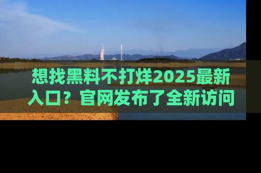想找黑料不打烊2025最新入口?官网发布了全新访问指南!