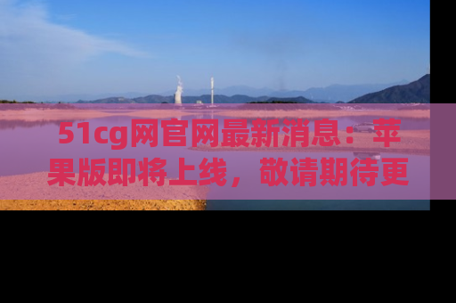 51cg网官网最新消息:苹果版即将上线,敬请期待更多吃瓜内容!