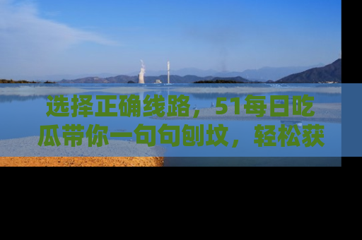 选择正确线路,51每日吃瓜带你一句句刨坟,轻松获取娱乐新资讯