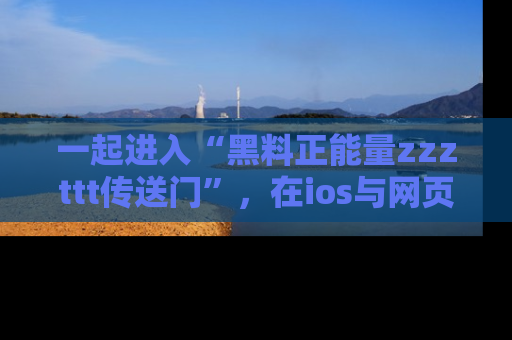 一起进入“黑料正能量zzzttt传送门”，在ios与网页中享受热辣资讯的快乐吧！