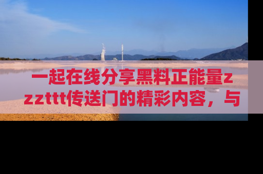 一起在线分享黑料正能量zzzttt传送门的精彩内容，与朋友互动！